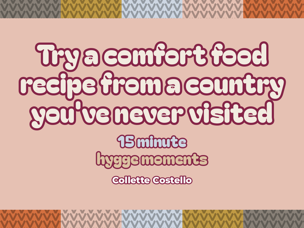 Dusty pink graphic with knitted-pattern borders reading ’Try a comfort food recipe from a country you’ve never visited – 15 minute hygge moments’ by Collette Costello.